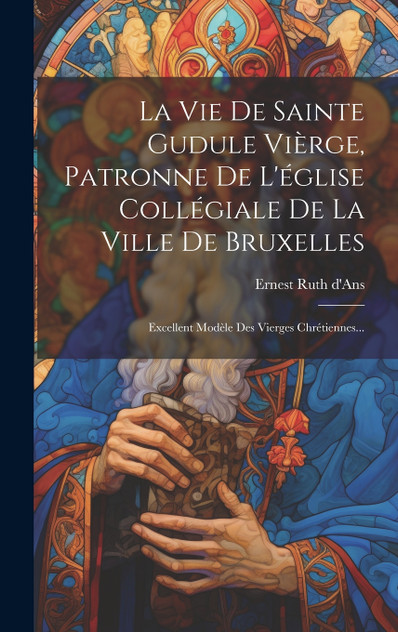 La Vie De Sainte Gudule Vièrge, Patronne De L'église Collégiale De La Ville De Bruxelles La Vie De Sainte Gudule Vièrge, Patronne De L'église Collégiale De La Ville De Bruxelles