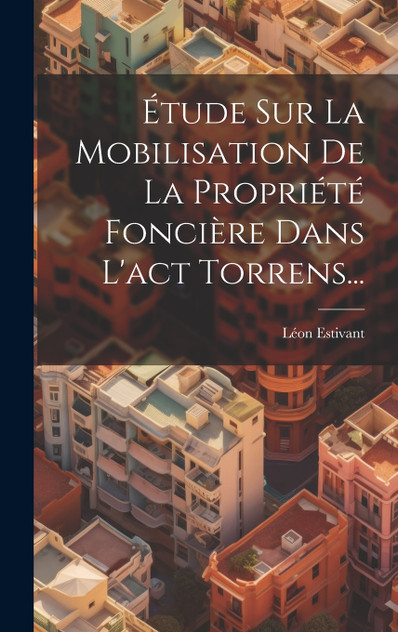 Étude Sur La Mobilisation De La Propriété Foncière Dans L'act Torrens... Étude Sur La Mobilisation De La Propriété Foncière Dans L'act Torrens...