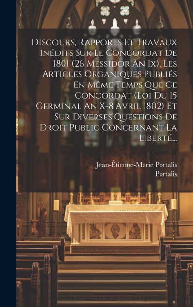 Discours, Rapports Et Travaux Inédits Sur Le Concordat De 1801 (26 Messidor An Ix), Les Articles Organiques Publiés En Même Temps Que Ce Concordat (loi Du 15 Germinal An X-8 Avril 1802) Et Sur Diverses Questions De Droit Public Concernant La Liberté