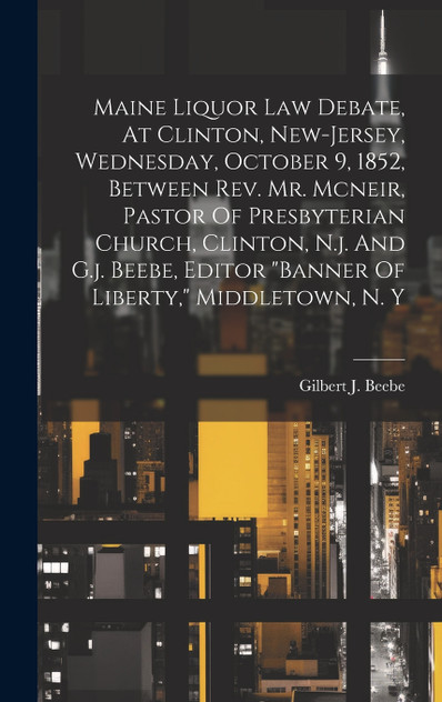 Maine Liquor Law Debate, At Clinton, New-jersey, Wednesday, October 9, 1852, Between Rev. Mr. Mcneir, Pastor Of Presbyterian Church, Clinton, N.j. And G.j. Beebe, Editor "banner Of Liberty," Middletown, N. Y