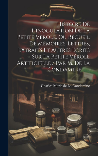 Histoire De L'inoculation De La Petite Verole, Ou Recueil De Mémoires, Lettres, Extraits Et Autres Écrits Sur La Petite Vérole Artificielle / Par M. De La Condamine ... ... Histoire De L'inoculation De La Petite Verole, Ou Recueil De Mémoires, Lettres, Extraits Et Autres Écrits Sur La Petite Vérole Artificielle / Par M. De La Condamine ... ...