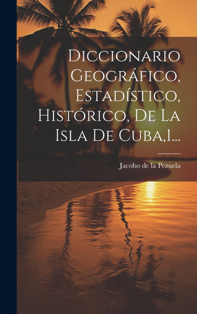 Diccionario Geográfico, Estadístico, Histórico, De La Isla De Cuba,1... Diccionario Geográfico, Estadístico, Histórico, De La Isla De Cuba,1...
