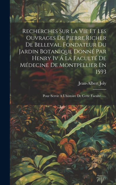 Recherches Sur La Vie Et Les Ouvrages De Pierre Richer De Belleval, Fondateur Du Jardin Botanique Donné Par Henry Iv Á La Faculté De Médecine De Montpellier En 1593