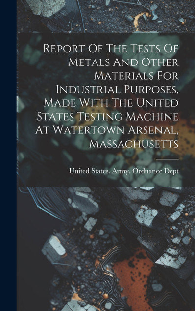 Report Of The Tests Of Metals And Other Materials For Industrial Purposes, Made With The United States Testing Machine At Watertown Arsenal, Massachusetts Report Of The Tests Of Metals And Other Materials For Industrial Purposes, Made With The United States Testing Machine At Watertown Arsenal, Massachusetts