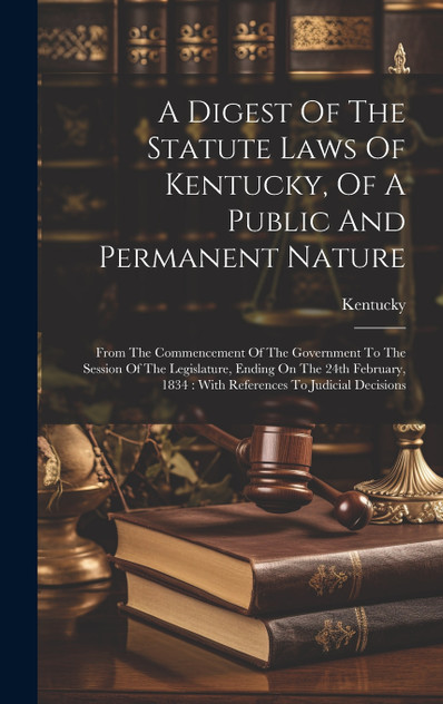 A Digest Of The Statute Laws Of Kentucky, Of A Public And Permanent Nature A Digest Of The Statute Laws Of Kentucky, Of A Public And Permanent Nature