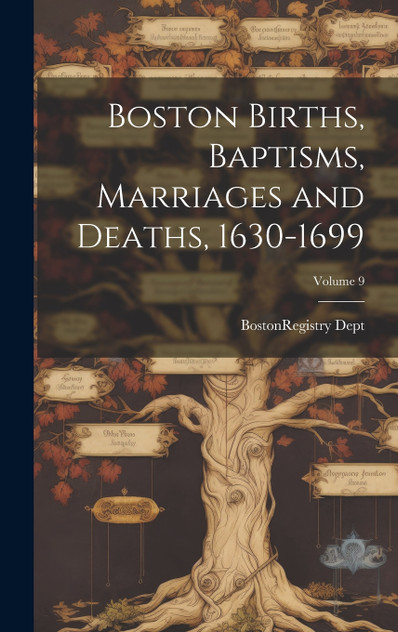 Boston Births, Baptisms, Marriages and Deaths, 1630-1699; Volume 9 Boston Births, Baptisms, Marriages and Deaths, 1630-1699; Volume 9