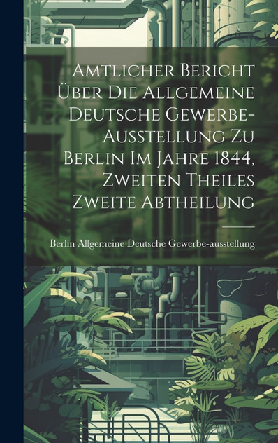 Amtlicher Bericht über die Allgemeine Deutsche Gewerbe-Ausstellung zu Berlin im Jahre 1844, Zweiten Theiles zweite Abtheilung Amtlicher Bericht über die Allgemeine Deutsche Gewerbe-Ausstellung zu Berlin im Jahre 1844, Zweiten Theiles zweite Abtheilung