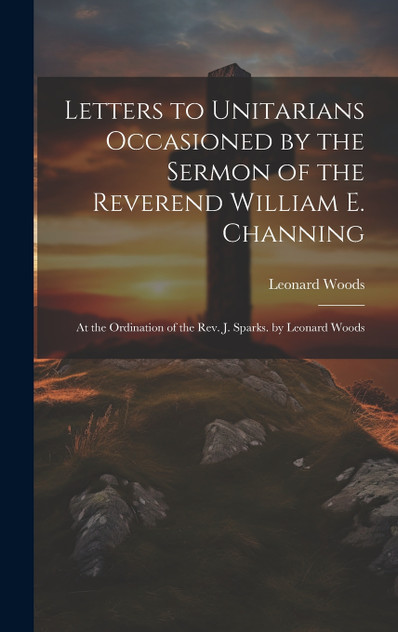 Letters to Unitarians Occasioned by the Sermon of the Reverend William E. Channing Letters to Unitarians Occasioned by the Sermon of the Reverend William E. Channing