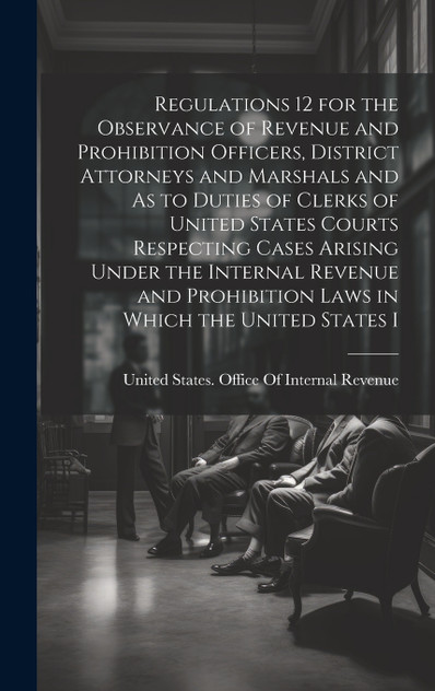Regulations 12 for the Observance of Revenue and Prohibition Officers, District Attorneys and Marshals and As to Duties of Clerks of United States Courts Respecting Cases Arising Under the Internal Revenue and Prohibition Laws in Which the United St Regulations 12 for the Observance of Revenue and Prohibition Officers, District Attorneys and Marshals and As to Duties of Clerks of United States Courts Respecting Cases Arising Under the Internal Revenue and Prohibition Laws in Which the United St