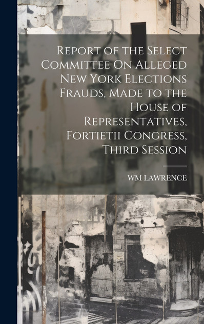 Report of the Select Committee On Alleged New York Elections Frauds, Made to the House of Representatives, Fortietii Congress, Third Session Report of the Select Committee On Alleged New York Elections Frauds, Made to the House of Representatives, Fortietii Congress, Third Session