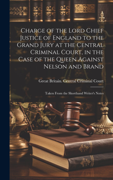 Charge of the Lord Chief Justice of England to the Grand Jury at the Central Criminal Court, in the Case of the Queen Against Nelson and Brand Charge of the Lord Chief Justice of England to the Grand Jury at the Central Criminal Court, in the Case of the Queen Against Nelson and Brand