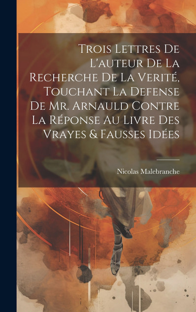 Trois Lettres De L'auteur De La Recherche De La Verité, Touchant La Defense De Mr. Arnauld Contre La Réponse Au Livre Des Vrayes & Fausses Idées Trois Lettres De L'auteur De La Recherche De La Verité, Touchant La Defense De Mr. Arnauld Contre La Réponse Au Livre Des Vrayes & Fausses Idées