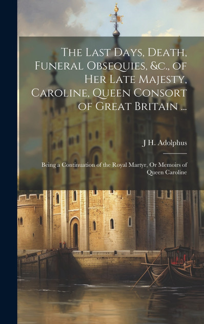 The Last Days, Death, Funeral Obsequies, &c., of Her Late Majesty, Caroline, Queen Consort of Great Britain ... The Last Days, Death, Funeral Obsequies, &c., of Her Late Majesty, Caroline, Queen Consort of Great Britain ...
