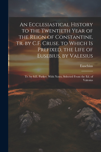 An Ecclesiastical History to the Twentieth Year of the Reign of Constantine, Tr. by C.F. Cruse. to Which Is Prefixed, the Life of Eusebius, by Valesius An Ecclesiastical History to the Twentieth Year of the Reign of Constantine, Tr. by C.F. Cruse. to Which Is Prefixed, the Life of Eusebius, by Valesius