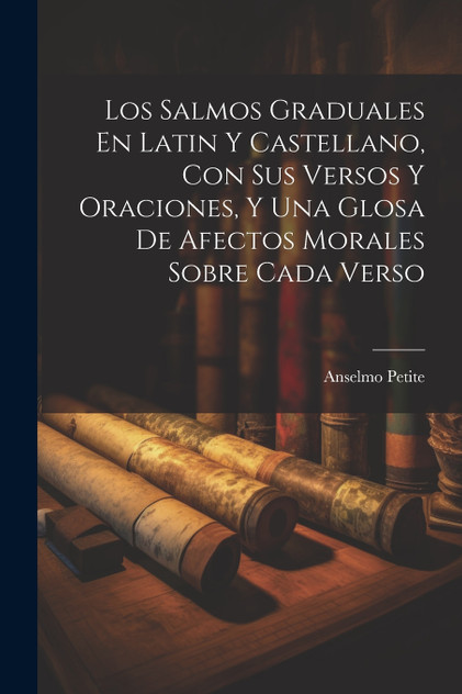 Los Salmos Graduales En Latin Y Castellano, Con Sus Versos Y Oraciones, Y Una Glosa De Afectos Morales Sobre Cada Verso