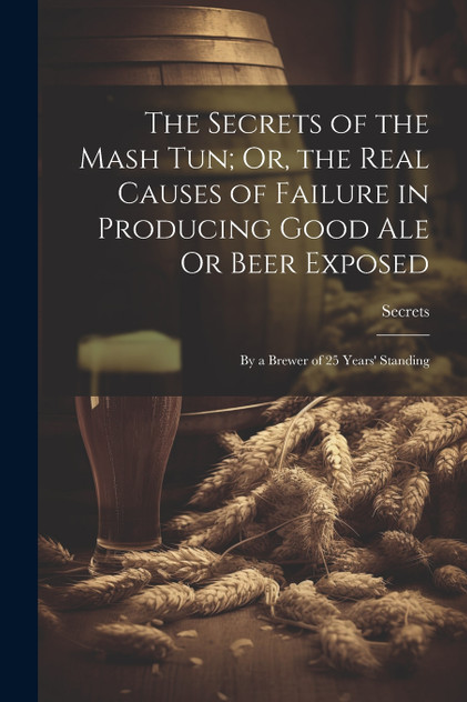 The Secrets of the Mash Tun; Or, the Real Causes of Failure in Producing Good Ale Or Beer Exposed The Secrets of the Mash Tun; Or, the Real Causes of Failure in Producing Good Ale Or Beer Exposed