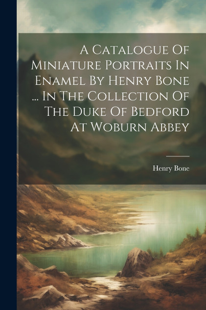 A Catalogue Of Miniature Portraits In Enamel By Henry Bone ... In The Collection Of The Duke Of Bedford At Woburn Abbey A Catalogue Of Miniature Portraits In Enamel By Henry Bone ... In The Collection Of The Duke Of Bedford At Woburn Abbey
