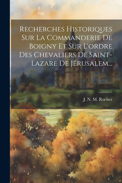 Recherches Historiques Sur La Commanderie De Boigny Et Sur L'ordre Des Chevaliers De Saint-lazare De Jérusalem... Recherches Historiques Sur La Commanderie De Boigny Et Sur L'ordre Des Chevaliers De Saint-lazare De Jérusalem...
