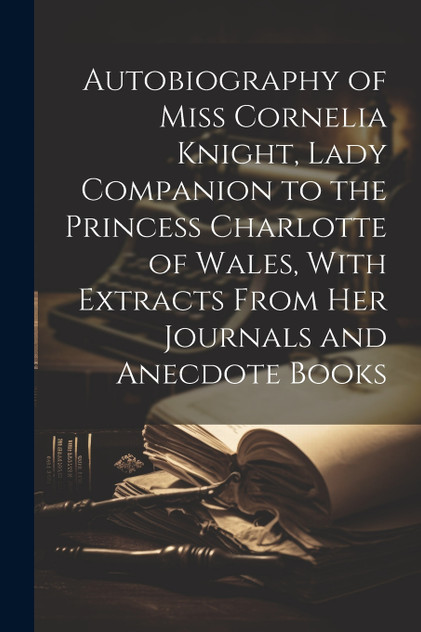 Autobiography of Miss Cornelia Knight, Lady Companion to the Princess Charlotte of Wales, With Extracts From her Journals and Anecdote Books Autobiography of Miss Cornelia Knight, Lady Companion to the Princess Charlotte of Wales, With Extracts From her Journals and Anecdote Books
