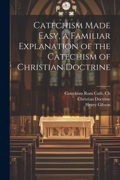 Catechism Made Easy, a Familiar Explanation of the Catechism of Christian Doctrine Catechism Made Easy, a Familiar Explanation of the Catechism of Christian Doctrine