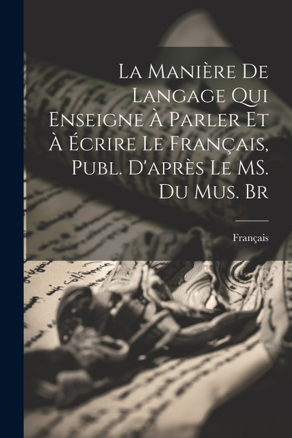 La Manière de Langage qui Enseigne à Parler et à Écrire le Français, Publ. D'après le MS. du Mus. Br