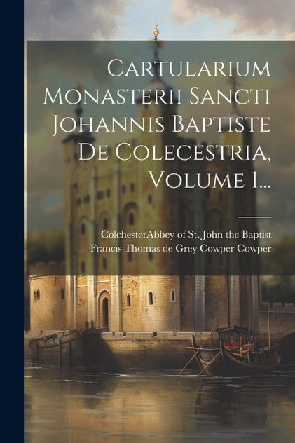 Cartularium Monasterii Sancti Johannis Baptiste De Colecestria, Volume 1... Cartularium Monasterii Sancti Johannis Baptiste De Colecestria, Volume 1...