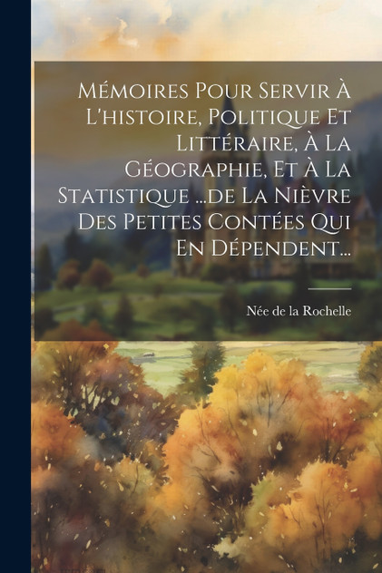 Mémoires Pour Servir À L'histoire, Politique Et Littéraire, À La Géographie, Et À La Statistique ...de La Nièvre Des Petites Contées Qui En Dépendent... Mémoires Pour Servir À L'histoire, Politique Et Littéraire, À La Géographie, Et À La Statistique ...de La Nièvre Des Petites Contées Qui En Dépendent...