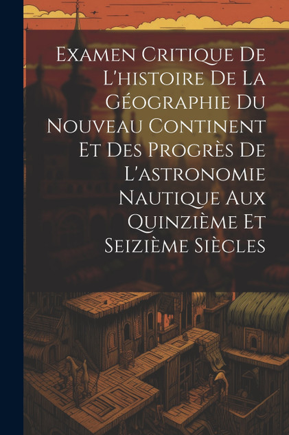 Examen Critique De L'histoire De La Géographie Du Nouveau Continent Et Des Progrès De L'astronomie Nautique Aux Quinzième Et Seizième Siècles Examen Critique De L'histoire De La Géographie Du Nouveau Continent Et Des Progrès De L'astronomie Nautique Aux Quinzième Et Seizième Siècles