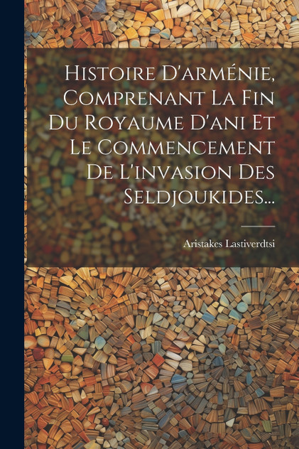 Histoire D'arménie, Comprenant La Fin Du Royaume D'ani Et Le Commencement De L'invasion Des Seldjoukides... Histoire D'arménie, Comprenant La Fin Du Royaume D'ani Et Le Commencement De L'invasion Des Seldjoukides...