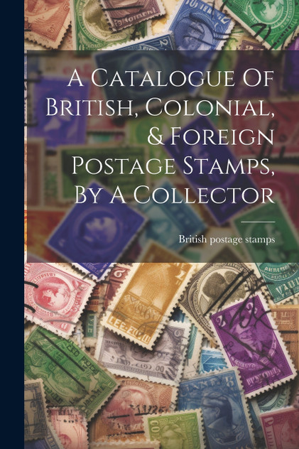 A Catalogue Of British, Colonial, & Foreign Postage Stamps, By A Collector A Catalogue Of British, Colonial, & Foreign Postage Stamps, By A Collector