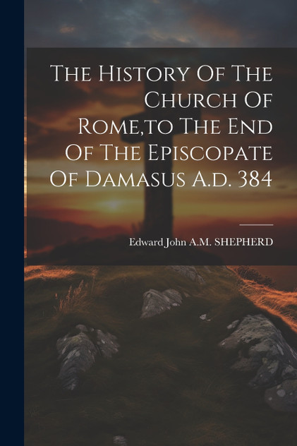 The History Of The Church Of Rome,to The End Of The Episcopate Of Damasus A.d. 384