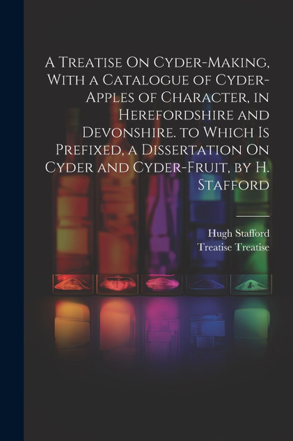 A Treatise On Cyder-Making, With a Catalogue of Cyder-Apples of Character, in Herefordshire and Devonshire. to Which Is Prefixed, a Dissertation On Cyder and Cyder-Fruit, by H. Stafford A Treatise On Cyder-Making, With a Catalogue of Cyder-Apples of Character, in Herefordshire and Devonshire. to Which Is Prefixed, a Dissertation On Cyder and Cyder-Fruit, by H. Stafford