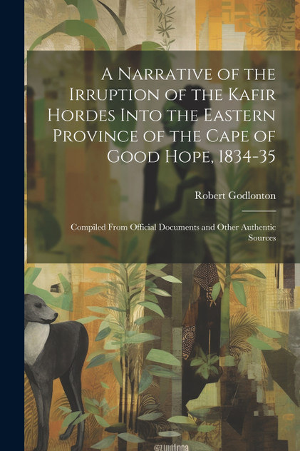 A Narrative of the Irruption of the Kafir Hordes Into the Eastern Province of the Cape of Good Hope, 1834-35 A Narrative of the Irruption of the Kafir Hordes Into the Eastern Province of the Cape of Good Hope, 1834-35