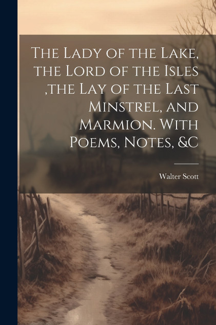 The Lady of the Lake, the Lord of the Isles ,the Lay of the Last Minstrel, and Marmion. With Poems, Notes, &c