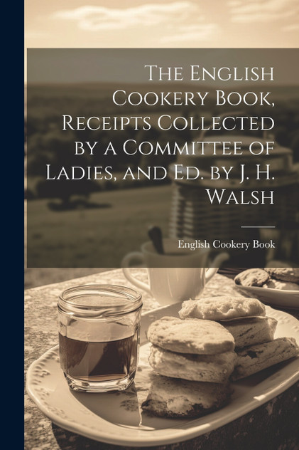 The English Cookery Book, Receipts Collected by a Committee of Ladies, and Ed. by J. H. Walsh The English Cookery Book, Receipts Collected by a Committee of Ladies, and Ed. by J. H. Walsh