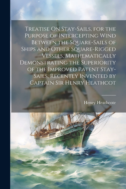 Treatise On Stay-Sails, for the Purpose of Intercepting Wind Between the Square-Sails of Ships and Other Square-Rigged Vessels, Mathematically Demonstrating the Superiority of the Improved Patent Stay-Sails, Recently Invented by Captain Sir Henry He