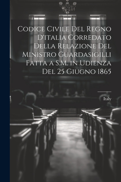 Codice Civile Del Regno D'italia Corredato Della Relazione Del Ministro Guardasigilli Fatta a S.M. in Udienza Del 25 Giugno 1865 Codice Civile Del Regno D'italia Corredato Della Relazione Del Ministro Guardasigilli Fatta a S.M. in Udienza Del 25 Giugno 1865
