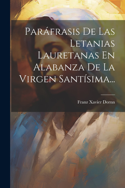 Paráfrasis De Las Letanias Lauretanas En Alabanza De La Virgen Santísima... Paráfrasis De Las Letanias Lauretanas En Alabanza De La Virgen Santísima...