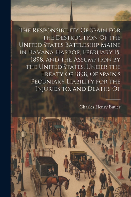 The Responsibility Of Spain for the Destruction Of the United States Battleship Maine in Havana Harbor, February 15, 1898, and the Assumption by the United States, Under the Treaty Of 1898, Of Spain's Pecuniary Liability for the Injuries to, and Dea
