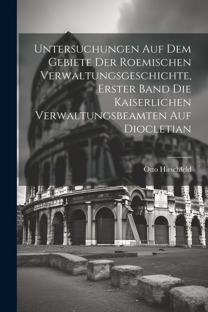 Untersuchungen auf dem Gebiete der roemischen Verwaltungsgeschichte, Erster Band Die kaiserlichen Verwaltungsbeamten auf Diocletian Untersuchungen auf dem Gebiete der roemischen Verwaltungsgeschichte, Erster Band Die kaiserlichen Verwaltungsbeamten auf Diocletian