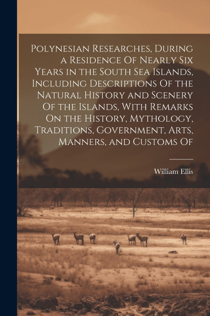 Polynesian Researches, During a Residence Of Nearly Six Years in the South Sea Islands, Including Descriptions Of the Natural History and Scenery Of the Islands, With Remarks On the History, Mythology, Traditions, Government, Arts, Manners, and Cust