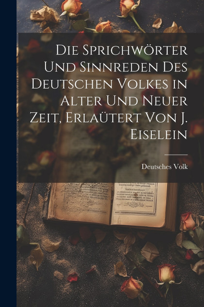 Die Sprichwörter und Sinnreden des Deutschen Volkes in alter und neuer Zeit, Erlaütert von J. Eiselein Die Sprichwörter und Sinnreden des Deutschen Volkes in alter und neuer Zeit, Erlaütert von J. Eiselein