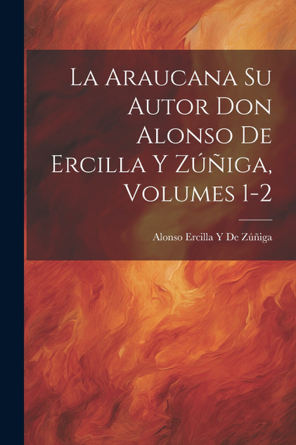 La Araucana Su Autor Don Alonso De Ercilla Y Zúñiga, Volumes 1-2 La Araucana Su Autor Don Alonso De Ercilla Y Zúñiga, Volumes 1-2