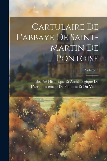 Cartulaire De L'abbaye De Saint-Martin De Pontoise; Volume 3 Cartulaire De L'abbaye De Saint-Martin De Pontoise; Volume 3