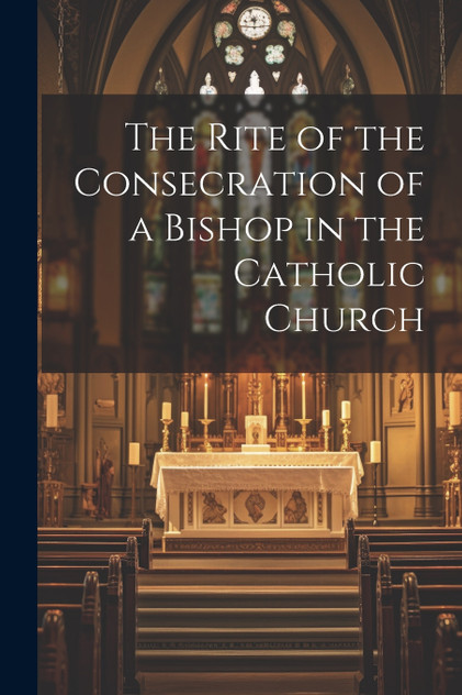 The Rite of the Consecration of a Bishop in the Catholic Church The Rite of the Consecration of a Bishop in the Catholic Church