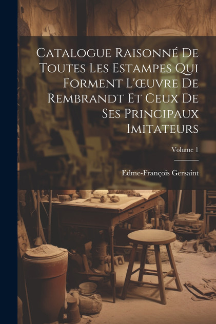 Catalogue Raisonné De Toutes Les Estampes Qui Forment L'œuvre De Rembrandt Et Ceux De Ses Principaux Imitateurs; Volume 1 Catalogue Raisonné De Toutes Les Estampes Qui Forment L'œuvre De Rembrandt Et Ceux De Ses Principaux Imitateurs; Volume 1