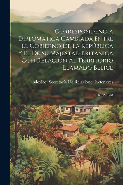 Correspondencia Diplomatica Cambiada Entre El Gobierno De La República Y El De Su Majestad Britanica Con Relación Al Territorio Llamado Belice