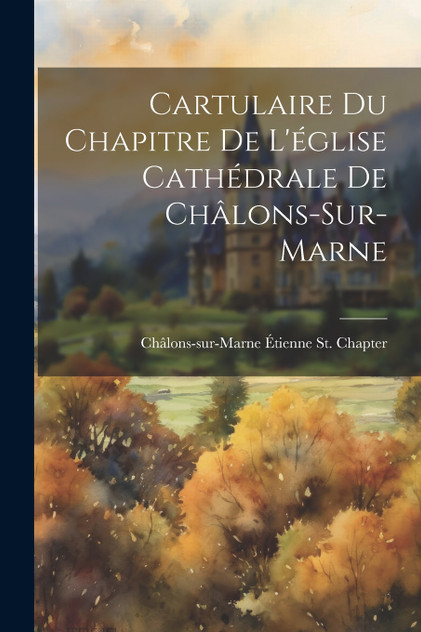 Cartulaire Du Chapitre De L'église Cathédrale De Châlons-Sur-Marne Cartulaire Du Chapitre De L'église Cathédrale De Châlons-Sur-Marne