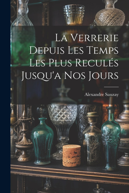La Verrerie Depuis Les Temps Les Plus Reculés Jusqu'a Nos Jours La Verrerie Depuis Les Temps Les Plus Reculés Jusqu'a Nos Jours