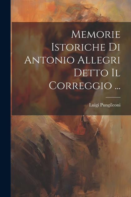 Memorie Istoriche Di Antonio Allegri Detto Il Correggio ... Memorie Istoriche Di Antonio Allegri Detto Il Correggio ...